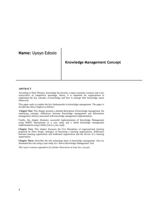 1
Name: Uyoyo Edosio
Knowledge Management Concept
ABSTRACT
According to Peter Drucker, knowledge has become a major economic resource and a key
source/drive of competitive advantage. Hence, it is important for organizations to
understand the key concepts of knowledge and how to manage their knowledge assets
effectively.
This paper seeks to explain the key fundamentals in knowledge management. The paper is
divided into three Chapters as follows:
Chapter One: This chapter presents a detailed description of knowledge management, the
underlying concepts, differences between Knowledge management and Information
management, barriers associated with knowledge management implementation.
Finally, this chapter illustrates successful implementation of Knowledge Management
using KMPG International as a case study and a failed knowledge management
implementation using Calibro Ltd as a case study.
Chapter Two: This chapter discusses the Five Disciplines of organizational learning
proposed by Peter Senge, strategies of becoming a learning organizations, differences
between learning organization and traditional organization and the drivers of a learning
organization.
Chapter Three: Describes the role technology plays in knowledge management. Also we
illustrated this role using a case study of a Knova Knowledge Management Tool.
This report contains appendices for further illustration of some key concepts
 