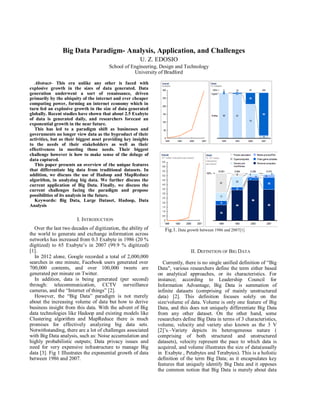 Big Data Paradigm- Analysis, Application, and Challenges
U. Z. EDOSIO
School of Engineering, Design and Technology
University of Bradford
Abstract- This era unlike any other is faced with
explosive growth in the sizes of data generated. Data
generation underwent a sort of renaissance, driven
primarily by the ubiquity of the internet and ever cheaper
computing power, forming an internet economy which in
turn fed an explosive growth in the size of data generated
globally. Recent studies have shown that about 2.5 Exabyte
of data is generated daily, and researchers forecast an
exponential growth in the near future.
This has led to a paradigm shift as businesses and
governments no longer view data as the byproduct of their
activities, but as their biggest asset providing key insights
to the needs of their stakeholders as well as their
effectiveness in meeting those needs. Their biggest
challenge however is how to make sense of the deluge of
data captured.
This paper presents an overview of the unique features
that differentiate big data from traditional datasets. In
addition, we discuss the use of Hadoop and MapReduce
algorithm, in analyzing big data. We further discuss the
current application of Big Data. Finally, we discuss the
current challenges facing the paradigm and propose
possibilities of its analysis in the future.
Keywords: Big Data, Large Dataset, Hadoop, Data
Analysis
I. INTRODUCTION
Over the last two decades of digitization, the ability of
the world to generate and exchange information across
networks has increased from 0.3 Exabyte in 1986 (20 %
digitized) to 65 Exabyte’s in 2007 (99.9 % digitized)
[1].
In 2012 alone, Google recorded a total of 2,000,000
searches in one minute, Facebook users generated over
700,000 contents, and over 100,000 tweets are
generated per minute on Twitter.
In addition, data is being generated (per second)
through: telecommunication, CCTV surveillance
cameras, and the “Internet of things” [2].
However, the “Big Data” paradigm is not merely
about the increasing volume of data but how to derive
business insight from this data. With the advent of Big
data technologies like Hadoop and existing models like
Clustering algorithm and MapReduce there is much
promises for effectively analyzing big data sets.
Notwithstanding, there are a lot of challenges associated
with Big Data analysis, such as: Noise accumulation and
highly probabilistic outputs; Data privacy issues and
need for very expensive infrastructure to manage Big
data [3]. Fig 1 Illustrates the exponential growth of data
between 1986 and 2007.
Fig.1. Data growth between 1986 and 2007[1]
II. DEFINITION OF BIG DATA
Currently, there is no single unified definition of “Big
Data", various researchers define the term either based
on analytical approaches, or its characteristics. For
instance; according to Leadership Council for
Information Advantage, Big Data is summation of
infinite datasets (comprising of mainly unstructured
data) [2]. This definition focuses solely on the
size/volume of data. Volume is only one feature of Big
Data, and this does not uniquely differentiate Big Data
from any other dataset. On the other hand, some
researchers define Big Data in terms of 3 characteristics,
volume, velocity and variety also known as the 3 V
[2]’s.–Variety depicts its heterogeneous nature (
comprising of both structured and unstructured
datasets), velocity represent the pace to which data is
acquired, and volume illustrates the size of data(usually
in Exabyte , Petabytes and Terabytes). This is a holistic
definition of the term Big Data; as it encapsulates key
features that uniquely identify Big Data and it opposes
the common notion that Big Data is merely about data
 