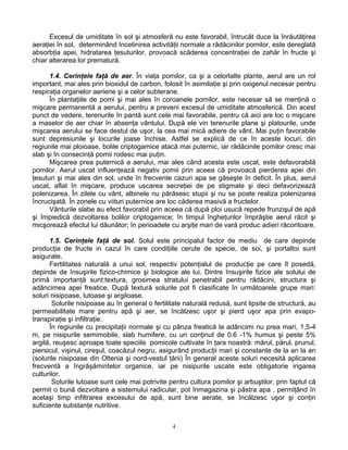 4
Excesul de umiditate în sol şi atmosferă nu este favorabil, întrucât duce la înrăutăţirea
aeraţiei în sol, determinând încetinirea activităţii normale a rădăcinilor pomilor, este dereglată
absorbţia apei, hidratarea ţesuturilor, provoacă scăderea concentraţiei de zahăr în fructe şi
chiar alterarea lor prematură.
1.4. Cerinţele faţă de aer. În viaţa pomilor, ca şi a celorlalte plante, aerul are un rol
important, mai ales prin bioxidul de carbon, folosit în asimilaţie şi prin oxigenul necesar pentru
respiraţia organelor aeriene şi a celor subterane.
În plantaţiile de pomi şi mai ales în coroanele pomilor, este necesar să se menţină o
mişcare permanentă a aerului, pentru a preveni excesul de umiditate atmosferică. Din acest
punct de vedere, terenurile în pantă sunt cele mai favorabile, pentru că aici are loc o mişcare
a maselor de aer chiar în absenţa vântului. După ele vin terenurile plane şi platourile, unde
mişcarea aerului se face destul de uşor, la cea mai mică adiere de vânt. Mai puţin favorabile
sunt depresiunile şi locurile joase închise. Astfel se explică de ce în aceste locuri, din
regiunile mai ploioase, bolile criptogamice atacă mai puternic, iar rădăcinile pomilor cresc mai
slab şi în consecinţă pomii rodesc mai puţin.
Mişcarea prea puternică a aerului, mai ales când acesta este uscat, este defavorabilă
pomilor. Aerul uscat influenţează negativ pomii prin aceea că provoacă pierderea apei din
ţesuturi şi mai ales din sol, unde în frecvente cazuri apa se găseşte în deficit. În plus, aerul
uscat, aflat în mişcare, produce uscarea secreţiei de pe stigmate şi deci defavorizează
polenizarea. În zilele cu vânt, albinele nu părăsesc stupii şi nu se poate realiza polenizarea
încrucişată. În zonele cu viituri puternice are loc căderea masivă a fructelor.
Vânturile slabe au efect favorabil prin aceea că după ploi usucă repede frunzişul de apă
şi împiedică dezvoltarea bolilor criptogamice; în timpul îngheţurilor împrăştie aerul răcit şi
micşorează efectul lui dăunător; în perioadele cu arşiţe mari de vară produc adieri răcoritoare.
1.5. Cerinţele faţă de sol. Solul este principalul factor de mediu de care depinde
producţia de fructe in cazul în care condiţiile cerute de specie, de soi, şi portaltoi sunt
asigurate.
Fertilitatea naturală a unui sol, respectiv potenţialul de producţie pe care îl posedă,
depinde de însuşirile fizico-chimice şi biologice ale lui. Dintre însuşirile fizice ale solului de
primă importanţă sunt:textura, grosimea stratului penetrabil pentru rădăcini, structura şi
adâncimea apei freatice. După textură solurile pot fi clasificate în următoarele grupe mari:
soluri nisipoase, lutoase şi argiloase.
Solurile nisipoase au în general o fertilitate naturală redusă, sunt lipsite de structură, au
permeabilitate mare pentru apă şi aer, se încălzesc uşor şi pierd uşor apa prin evapo-
transpiraţie şi infiltraţie.
În regiunile cu precipitaţii normale şi cu pânza freatică la adâncimi nu prea mari, 1,5-4
m, pe nisipurile semimobile, slab humifere, cu un conţinut de 0.6 -1% humus şi peste 5%
argilă, reuşesc aproape toate speciile pomicole cultivate în ţara noastră: mărul, părul, prunul,
piersicul, vişinul, cireşul, coacăzul negru, asigurând producţii mari şi constante de la an la an
(solurile nisipoase din Oltenia şi nord-vestul ţării) În general aceste soluri necesită aplicarea
frecventă a îngrăşămintelor organice, iar pe nisipurile uscate este obligatorie irigarea
culturilor.
Solurile lutoase sunt cele mai potrivite pentru cultura pomilor şi arbuştilor, prin faptul că
permit o bună dezvoltare a sistemului radicular, pot înmagazina şi păstra apa , permiţând în
acelaşi timp infiltrarea excesului de apă, sunt bine aerate, se încălzesc uşor şi conţin
suficiente substanţe nutritive.
 