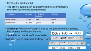 • Permissible limit 6.6-8.8
• The pH of a sample can be determined electrometrically,
colorimetrically or by potentiometer
• Alkalinity~Alkalinity of water is due to the presence of carbonate,
bicarbonate and hydroxide ions.
.it is define as quantity of ions of water
that will react to neutralise hydrogen ions.
indicator pH range Original
indicator
Find color
Methyl orange 2.8-4.4 Red yellow
phenophataline 8.6-10.3 yellow red
 
