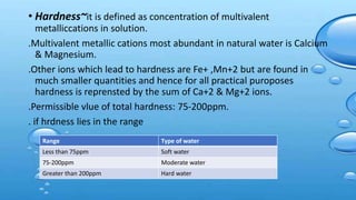 • Hardness~it is defined as concentration of multivalent
metalliccations in solution.
.Multivalent metallic cations most abundant in natural water is Calcium
& Magnesium.
.Other ions which lead to hardness are Fe+ ,Mn+2 but are found in
much smaller quantities and hence for all practical puroposes
hardness is reprensted by the sum of Ca+2 & Mg+2 ions.
.Permissible vlue of total hardness: 75-200ppm.
. if hrdness lies in the range
Range Type of water
Less than 75ppm Soft water
75-200ppm Moderate water
Greater than 200ppm Hard water
 