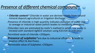 Presence of different chemical compound~
• Chloride content~ Chloride in water are derived mostly from natural
mineral deposit,agricultural or irrigation discharge.
.Presence of chloride in high quantity indicates pollution of water due
to sewage or industrial water.{which leades to metabolic disorders}
.Chloriden ions are estimated by mohr’s method in which raw water is
titrated with standard AgNO3 solution using K2CrO4 as indicator.
.Permitted vaule of chloride <250ppm.
.Presence of sulphates~are due to industrial effulents & leads to
laxative effect & diarrhoea.
.Permissble value of Sulphates <250ppm.
 