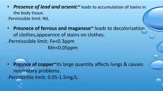 • Presence of lead and arsenic~ leads to accumulation of toxins in
the body tissue.
.Permissible limit: NIL
• Presnece of ferrous and maganese~ leads to decolorization
of clothes,appearnce of stains on clothes.
.Permisssible limit: Fe<0.3ppm
Mn<0.05ppm
• Presnce of copper~its large quantity affects lungs & causes
respiratary problems.
.Permissible limit: 0.05-1.5mg/L.
 