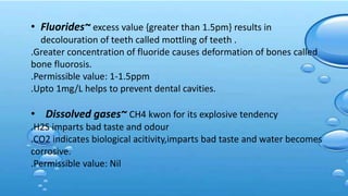• Fluorides~ excess value {greater than 1.5pm} results in
decolouration of teeth called mottling of teeth .
.Greater concentration of fluoride causes deformation of bones called
bone fluorosis.
.Permissible value: 1-1.5ppm
.Upto 1mg/L helps to prevent dental cavities.
• Dissolved gases~ CH4 kwon for its explosive tendency
.H2S imparts bad taste and odour
.CO2 indicates biological acitivity,imparts bad taste and water becomes
corrosive.
.Permissible value: Nil
 
