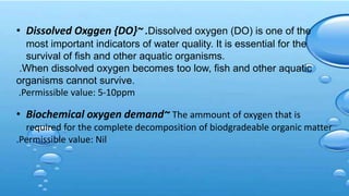 • Dissolved Oxggen {DO}~ .Dissolved oxygen (DO) is one of the
most important indicators of water quality. It is essential for the
survival of fish and other aquatic organisms.
.When dissolved oxygen becomes too low, fish and other aquatic
organisms cannot survive.
.Permissible value: 5-10ppm
• Biochemical oxygen demand~ The ammount of oxygen that is
required for the complete decomposition of biodgradeable organic matter
.Permissible value: Nil
 