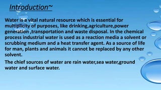 Introduction~
Water is a vital natural resource which is essential for
multiplicity of purposes, like drinking,agriculture,power
generation ,transportation and waste disposal. In the chemical
process industrial water is used as a reaction media a solvent or
scrubbing medium and a heat transfer agent. As a source of life
for man, plants and animals it cannot be replaced by any other
solvent.
The chief sources of water are rain water,sea water,ground
water and surface water.
 