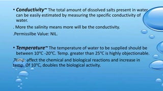 • Conductivity~ The total amount of dissolved salts present in water
can be easily estimated by measuring the specific conductivity of
water.
. More the salinity means more will be the conductivity.
.Permissilbe Value: NIL.
• Temperature~ The temperature of water to be supplied should be
between 10℃ -20℃. Temp. greater than 25℃ is highly objectionable.
.Temp. affect the chemical and biological reactions and increase in
temp. Of 10℃, doubles the biological activity.
 