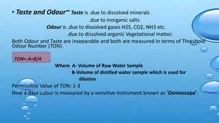 • Taste and Odour~ Taste is .due to dissolved minerals
.due to inorganic salts
Odour is .due to dissolved gases H2S, CO2, NH3 etc.
.due to dissolved organic Vegetational matter.
Both Odour and Taste are inseparable and both are measured in terms of Threshold
Odour Number (TON).
TON= A+B/A
Where A- Volume of Raw Water Sample
B-Volume of distilled water sample which is used for
dilution
Permissible Value of TON: 1-3
Now a days odour is measured by a sensitive instrument known as ‘Osmoscope’.
 
