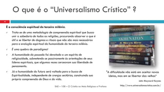 O que é o “Universalismo Crístico” ?
"A dificuldade não está em aceitar novas
ideias, mas em se libertar das velhas“
John Maynard Keynes
http://www.universalismocristico.com.br/EAE – 108 – O Cristão no Meio Religioso e Profano
10
É a consciência espiritual do terceiro milênio.
 Trata-se de uma metodologia de compreensão espiritual que busca
unir a sabedoria de todas as religiões, procurando absorver o que é
útil e se libertar de dogmas e rituais que não são mais necessários
para a evolução espiritual da humanidade do terceiro milênio.
 É uma quebra de paradigma!
 A humanidade do passado foi devotada a um espírito de
religiosidade, submetendo-se passivamente às orientações de seus
lideres espirituais, que algumas vezes cerceavam sua liberdade de
pensamento.
 Já a humanidade do futuro será voltada para a busca de
Espiritualidade, independente de crenças sectárias, construindo sua
própria compreensão de Deus e da vida.
 