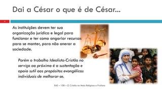 Dai a César o que é de César...
As instituições devem ter sua
organização jurídica e legal para
funcionar e ter como angariar recursos
para se manter, para não onerar a
sociedade.
Porém o trabalho Idealista-Cristão no
serviço ao próximo é a sustentação e
apoio sutil aos propósitos evangélicos
individuais de melhorar-se.
EAE – 108 – O Cristão no Meio Religioso e Profano
11
 