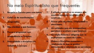 No meio Espiritualista que frequente:
1. Respeito e Carinho para com todos;
2. Coibir-se de manifestações
exageradas;
3. Não alardear o que fazemos;
4. Prever e programar com
antecedência as funções;
5. Pontualidade e disciplina nos
trabalhos e serviços.
EAE – 108 – O Cristão no Meio Religioso e Profano
12 1. É atitude construtiva no amparo que
acumula energias renovadoras e
curativas.
2. Primar pelo equilíbrio, simplicidade e
anonimato;
3. As entidades que nos acompanham
percebem e avaliam o que fazemos;
4. Condição fraterna e diligente que se
multiplicam na seara do Cristo;
5. Ordem e Disciplina aumentam o
rendimento do que se produz
estimulando e valorizando os servidores.
 