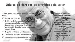 Líderes e Liderados: oportunidade de servir
“Quem quiser ser o maior que seja o servo de
todos”
 Disputa por posições ?!
 O líder autêntico: sabe habilmente conduzir
sem que sua opinião prevaleça
despertando no grupo o desejo de
participação de todos com o objetivo de
servir a Jesus.
 Respeito a idéias e opiniões dos outros;
 Convidar a análise e estudo das situações;
 Desaconselhável posições radicais;
EAE – 108 – O Cristão no Meio Religioso e Profano
13
“o discurso singelo de
ensinamentos vividos no
amor e no trabalho
permanente das
transformações morais,
transmitem o exemplo e
as forças
impulsionadoras no
objetivo primordial de
cada homem: a
transformação de si
mesmo”.
 