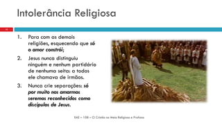 Intolerância Religiosa
1. Para com as demais
religiões, esquecendo que só
o amor constrói;
2. Jesus nunca distinguiu
ninguém e nenhum partidário
de nenhuma seita: a todos
ele chamava de irmãos.
3. Nunca crie separações: só
por muito nos amarmos
seremos reconhecidos como
discípulos de Jesus.
EAE – 108 – O Cristão no Meio Religioso e Profano
15
 