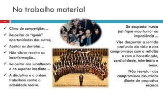 No trabalho material
EAE – 108 – O Cristão no Meio Religioso e Profano
18
 Clima de competições ...
 Respeitar as “iguais”
oportunidades dos outros;
 Aceitar as derrotas ...
 Não vibrar revolta ou
inconformação...
 Respeitar aos subalternos
e ao superior imediato ...
 A disciplina e a ordem
trabalham contra a
ociosidade nociva.
Se ocupado: nunca
justifique mau humor ou
impaciência ...
Vise despertar o sentido
profundo da vida e dos
compromissos com a retidão
e com a honestidade,
cordialidade, tolerância e
amor.
Não resvalar dos
compromissos assumidos
diante de propostas
escusas
 