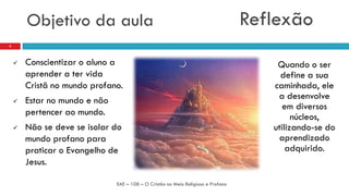 Objetivo da aula
 Conscientizar o aluno a
aprender a ter vida
Cristã no mundo profano.
 Estar no mundo e não
pertencer ao mundo.
 Não se deve se isolar do
mundo profano para
praticar o Evangelho de
Jesus.
EAE – 108 – O Cristão no Meio Religioso e Profano
2
Quando o ser
define a sua
caminhada, ele
a desenvolve
em diversos
núcleos,
utilizando-se do
aprendizado
adquirido.
Reflexão
 