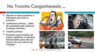 No Transito Congestionado ...
 Desafio à nossa paciência e
tolerância para com o
próximo;
 Justificamos atrasos ... falta
de seriedade pois podemos
antecipar horários...
 Transito confuso!
 Excelente oportunidade de
treinar vigilância e trabalhar
interiormente para não nos
deixar cair nas esferas da
irritação.
EAE – 108 – O Cristão no Meio Religioso e Profano
20
 