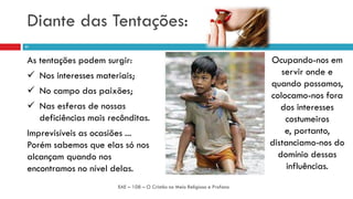 Diante das Tentações:
As tentações podem surgir:
 Nos interesses materiais;
 No campo das paixões;
 Nas esferas de nossas
deficiências mais recônditas.
Imprevisíveis as ocasiões ...
Porém sabemos que elas só nos
alcançam quando nos
encontramos no nível delas.
EAE – 108 – O Cristão no Meio Religioso e Profano
21
Ocupando-nos em
servir onde e
quando possamos,
colocamo-nos fora
dos interesses
costumeiros
e, portanto,
distanciamo-nos do
domínio dessas
influências.
 