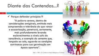 Diante das Contendas...?
 Porque defender princípios ?!
“A palavra serena, dentro de
considerações amigáveis, emitindo mais
compreensão e tolerância do que rancor
e exacerbação, penetrará, certamente,
mais profundamente levando
esclarecimentos a níveis sutis da
consciência, a exemplo da semente que,
lançada ao solo, aguarda as condições
extrínsecas para sua germinação em
época oportuna”.
EAE – 108 – O Cristão no Meio Religioso e Profano
22
 