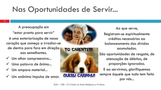 Nas Oportunidades de Servir...
A preocupação em
“estar pronto para servir”
é uma exteriorização de nosso
coração que começa a irradiar-se
de dentro para fora em direção
aos semelhantes.
 Um olhar compreensivo...
 Uma palavra de ânimo...
 Um amparo material...
 Um anônimo impulso de amor.
EAE – 108 – O Cristão no Meio Religioso e Profano
23
Ao que serve,
Registram-se espiritualmente
créditos necessários ao
balanceamento das dívidas
acumuladas.
São oportunidades de resgate, de
atenuação de débitos, de
proporções ignoradas.
E ao servirmos, glorifiquemos
sempre àquele que tudo tem feito
por nós...
 