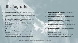 Bibliografia
EAE – 108 – O Cristão no Meio Religioso e Profano
24
 Iniciação Espírita – Pág. 199 a 203 – Ed. Aliança
 Psicologia Espírita – Jorge Andréa dos Santos – Ed. Fon-
Fon
 O Evangelho Segundo o Espiritismo – Cap. 17 /
Cap. 5, 110A – Allan Kardec – FEB
 Evolução para o Terceiro Milênio – Carlos Toledo
Rizzini – Edicel
 O Livro dos Espíritos – Parte III cap. 7 – Allan Kardec –
FEB
 O Sermão da Montanha – Huberto Rohden – Ed.
Alvorada
 Universalismo Crístico – Roger Bottini Paranhos – a
Nova Era - Orientações Espirituais para o Terceiro Milénio
 Manual Prático do Espírita – Cap. 48 – Ney
Prieto Perez – Ed. Pensamento
 A Nova Civilização do 3o. Milênio – Pietro
Ubaldi
 Momentos de Harmonia – Cap. 9, Pág. 62 –
Joanna de Angelis / Divaldo P. Franco – Ed. Leal
 Revista Espírita, 1864 – Pág. 25, 1865 Pág. 251 –
Allan Kardec – Edicel
 Educandário de Luz – Cap. 2 e 4 – Emmanuel /
Chico Xavier – Ideal
 A Bíblia – Lucas, 6:39-40
 Dramas da Obsessão - 3a. Parte Concl. II, Pág.
146 – Bezerra Menezes – Yvonne Pereira - FEB
 
