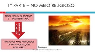 1ª PARTE – NO MEIO RELIGIOSO
TODO TRABALHO IDEALISTA
E DESINTERESSADO
EAE – 108 – O Cristão no Meio Religioso e Profano
3
TRABALHOS MAIS PROFUNDOS
DE TRANSFORMAÇÕES
INTERIORES.
SUSTENTA
SUTILMENTE
Emmanuel
 