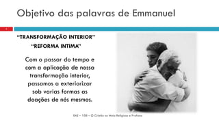 Objetivo das palavras de Emmanuel
“TRANSFORMAÇÃO INTERIOR”
“REFORMA INTIMA”
Com o passar do tempo e
com a aplicação de nossa
transformação interior,
passamos a exteriorizar
sob varias formas as
doações de nós mesmos.
EAE – 108 – O Cristão no Meio Religioso e Profano
4
 
