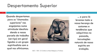 Despertamento Superior
Quando despertamos
para os “chamados
superiores” nos
engajamos numa
atividade idealista
dando a nossa
parcela de trabalho
(serviço) em geral
ligados a um grupo
espiritualista com o
qual nos afinizamos.
EAE – 108 – O Cristão no Meio Religioso e Profano
5
... e para lá
levamos toda a
nossa herança de
costumes e
tendências que
adquirimos no
passado,
incrustações
naturais de nosso
espirito em
evolução.
 