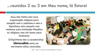 ...reunidos 2 ou 3 em Meu nome, lá Estarei
Jesus não institui uma nova
organização religiosa para
competir com o Judaísmo e nem o
Espiritismo veio competir com
nenhuma outra instituição filosófica
ou religiosa, mas sim somar para
esclarecer.
O Espiritismo tem a característica
Universalista como um
movimento cíclico renovador.
EAE – 108 – O Cristão no Meio Religioso e Profano
6
 