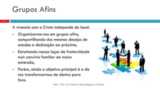 Grupos Afins
A vivencia com o Cristo independe do local:
 Organizarmo-nos em grupos afins,
compartilhando dos mesmos desejos de
estudos e dedicação ao próximo;
 Estreitando nossos laços de fraternidade
num convívio familiar de maior
extensão,
 Porém, ainda o objetivo principal é o de
nos transformarmos de dentro para
fora.
EAE – 108 – O Cristão no Meio Religioso e Profano
8
 