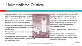 Universalismo Crístico:
 A humanidade atual exige um novo modelo
espiritual para compreender: quem somos, de
onde viemos e qual o objetivo da vida?
 Nesse novo ciclo urge atualizar os tratados
espirituais de forma irrestrita e universal.
 As novas gerações, os eleitos, são almas mais
avançadas, com maior compreensão do Criador
e de Sua obra.
 Temos de oferecer-lhes um terreno espiritual fértil
e livre de dogmas.
 As verdades que temos são relativas e precisam
ser estimuladas para diminuirmos a distancia que
nos separa do Criador.
EAE – 108 – O Cristão no Meio Religioso e Profano
9
 Acreditar que toda a filosofia espiritual já foi
descoberta, ou ditada por determinado guru ou
líder religioso, é escravizar-se à ignorância.
 Os grandes avatares da humanidade foram
divinos professores que ensinaram, ao seu
tempo, aquilo que a humanidade tinha
capacidade de absorver.
 Portanto o processo de aprendizado está em
aberto.
 Todo aquele que deseja ser livre e busca
procurar a verdade por suas próprias mãos,
sendo senhor de seu próprio destino, que nos
siga nas próximas páginas...
Hermes.
 