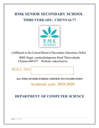 1 | H I T T E R
RMK SENIOR SECONDARY SCHOOL
THIRUVERKADU, CHENNAI-77
(Affiliated to the Central Board of Secondary Education, Delhi)
RSM Nagar, sundracholapuram Road Thiruverkadu
Chennai-600 077 Website: rmkschool.in
ROLL NO:
ALL INDIA SENIOR SCHOOL CERTIFICATE EXAMINATION
Academic year: 2019-2020
DEPARTMENT OF COMPUTER SCIENCE
 