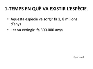 1-TEMPS EN QUÈ VA EXISTIR L’ESPÈCIE.
• Aquesta espècie va sorgir fa 1, 8 milions
d’anys
• I es va extingir fa 300.000 anys
Pq el nom?
 