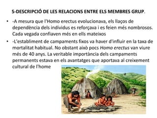 5-DESCRIPCIÓ DE LES RELACIONS ENTRE ELS MEMBRES GRUP.
• -A mesura que l'Homo erectus evolucionava, els llaços de
dependència dels individus es reforçava i es feien més nombrosos.
Cada vegada confiaven més en ells mateixos
• -L'establiment de campaments fixos va haver d'influir en la taxa de
mortalitat habitual. No obstant això pocs Homo erectus van viure
més de 40 anys. La veritable importància dels campaments
permanents estava en els avantatges que aportava al creixement
cultural de l'home
 