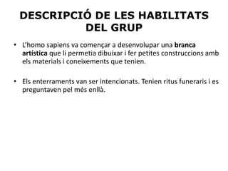 DESCRIPCIÓ DE LES HABILITATS
DEL GRUP
• L’homo sapiens va començar a desenvolupar una branca
artística que li permetia dibuixar i fer petites construccions amb
els materials i coneixements que tenien.
• Els enterraments van ser intencionats. Tenien ritus funeraris i es
preguntaven pel més enllà.
 
