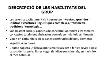 DESCRIPCIÓ DE LES HABILITATS DEL
GRUP
• Les seves capacitat mentals li permeten inventar, aprendre i
utilitzar estructures lingüístiques complexes, transmetre
tradicions i tecnologia...
• Són bastant socials, capaços de concebre, aprendre i transmetre
conceptes totalment abstractes com els somnis i els sentiments.
• Viuen en comunitats en cabanes construïdes de pell, elements
vegetals o en coves.
• L’homo sapiens utilitzava molts materials per a fer les seves eines:
ossos, dents, pells, fibres vegetals i diversos minerals, sent el sílex
el més habitual.
 