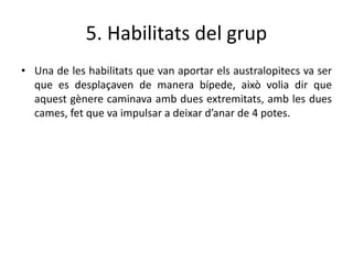 5. Habilitats del grup
• Una de les habilitats que van aportar els australopitecs va ser
que es desplaçaven de manera bípede, això volia dir que
aquest gènere caminava amb dues extremitats, amb les dues
cames, fet que va impulsar a deixar d’anar de 4 potes.
 