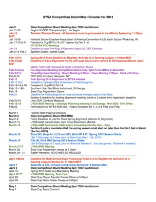 UYSA Competition Committee Calendar for 2013


Jan 2!!          !       State Competition Board Meeting 8pm TOSH Auditorium
Jan 11-13! !             Region IV ODP Championships, Las Vegas
Jan 15!          !       Transfer Window Closes. All transfers must be processed in the Afﬁnity System by 11:59pm,
MST.
Jan 16-20! !             National Soccer Coaches Association of America Convention & US Youth Soccer Workshop, IN
Jan 17-19 & 21! President’s Cup B/G U14-U17; register by Dec 21st
!       !        !       NO UYSA BOD Meeting
Jan 18!          !       Deadline to post Pre-Align &Alignment dates to UYSA Calendar
Jan 27 & Feb 3! Spanish Coach License Class
-----------------------------------------------------------------------------------------------------------------------------------------------------
Feb 1!(Fri)! !           Spring 2013 State Deadline to Register, Activate & in Gaming League, 11:59pm/MST
Feb 2!(Sat)! !           Deadline to have Alignment Forms with past and current rosters to CS Representatives, 5pm/
MST
!       !        !       Master Team List Released to State Competition Board
Feb 5!(Tues)!            Pre-alignment Meeting Competition Board only, 6pm Forza Ofﬁce in Bountiful! !
Feb 8!(Fri)! !           Final Alignment Meeting. Board Meeting 5:30pm. Open Meeting 7:00pm. Start with Boys.
Feb 8-10! !              ODP Girls Combine, Mesquite, NV
Feb 11!          !       Post Spring 2013 Alignment to UYSA website
Feb 15 (Fri)! !          Deadline to release State Schedules to Field Assignors
Feb 14-16 & 18! President’s Cup B/G U9-U14
Feb 15 - 18th!           Southern Utah Red Rock Invitational, St George
Feb 18!          !       State Cup Registration Opens
Feb 21!          !       Deadline for Field Assignors to have schedule changes back to the State
!       !        !       Section 6 deadline for holding alignment meeting, which is 3 weeks from registration deadline
Feb 22-24! !             Utah ODP Combine Mesquite
Feb 16-18! !             UYSA BOD Meeting - Strategic Planning meeting in St George. 16th BOD. 17th SPlan
Feb 25!          !       Nominations for UYSA AGM due. Region Directors for 1, 3, 5 & First Vice Pres.
-----------------------------------------------------------------------------------------------------------------------------------------------------
March 1!         !       Publish State Playing Schedule
March 6!         !       State Competition Board MEETING
March 8!         !       Policy Deadline to post for State Spring Alignment (Section 6, Alignment)
March 15! !              UYSA AGM Awards Gala, 7pm Provo Downtown Marriott
March 16! !              UYSA AGM Soccerfest, Utah Valley Convention Center 9am - 3pm
!       !        !       Section 6 policy mandates that the spring season shall start no later than the third Sat in March
!       !        !       (Section 6326)
March 16!          !     State SCL Boys U11-U13 and SCL Girls DP & D1 Spring 2013 Season Starts
!       !        !       (Set 7 Saturdays & 5 days prior to State Cup May 11-25, 2013)
March 16! !              RAL/XL U9 & U10 Spring 2013 Season Starts.
!       !        !       (Set 9 Saturdays & 5 days prior to Memorial Weekend. Sat only games. Midweek if needed.)
March 21??!!             UYSA BOD Meeting
March 29! !              State Cup Registration closes at 5:00pm
March 29 - 31!           Easter Weekend. NO GAMES SCHEDULED
-----------------------------------------------------------------------------------------------------------------------------------------------------
April 1(Mon)!            Deadline for High School Boys Provisional Teams to be Registered, Activated & in
!       !        !       Gaming League (Section 6), 11:59pm/MST
April 1!         !       State IRL & SCL Division 2 and below Spring 2013 Season Start
April 3!         !       State Competition Board Meeting 8pm TOSH Auditorium
April 10!        !       Spring 2013 State Cup Mandatory Meeting
April 18 ??! !           UYSA BOD Meeting, Tosh 7pm
April 23!        !       State Cup Player Transfer Freeze Close at 5:00pm
April 26!        !       State Cup Team Roster Freeze at 5:00pm
-----------------------------------------------------------------------------------------------------------------------------------------------------
May 1!!          !       State Competition Board Meeting 8pm TOSH Auditorium
May 7!!          !       State Cup Team Check-in
 