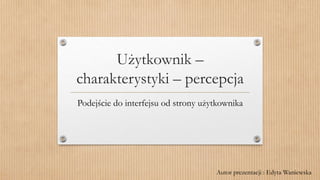 Użytkownik –
charakterystyki – percepcja
Podejście do interfejsu od strony użytkownika
Autor prezentacji : Edyta Waniewska
 