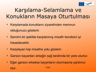 Karşılama-Selamlama ve 
Konukların Masaya Oturtulması 
• Karşılamada konukların ziyaretinden memnun 
olduğunuzu gösterin 
• Samimi bir şekilde karşılanmış misafir kendisini iyi 
hissedecektir. 
• Karşılayan kişi misafire yolu gösterir. 
• Garson bayanları erkeğin sağ tarafında bir yere oturtur. 
• Eğer garson erkekse bayanların oturmasına yardımcı 
olur. msaz 
 