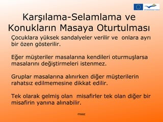 Karşılama-Selamlama ve 
Konukların Masaya Oturtulması 
Çocuklara yüksek sandalyeler verilir ve onlara ayrı 
bir özen gösterilir. 
Eğer müşteriler masalarına kendileri oturmuşlarsa 
masalarını değiştirmeleri istenmez. 
Gruplar masalarına alınırken diğer müşterilerin 
rahatsız edilmemesine dikkat edilir. 
Tek olarak gelmiş olan misafirler tek olan diğer bir 
misafirin yanına alınabilir. 
msaz 
 