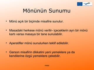 Mönünün Sunumu 
• Mönü açık bir biçimde misafire sunulur. 
• Masadaki herkese mönü verilir- içeceklerin ayrı bir mönü 
kartı varsa masaya bir tane sunulabilir. 
• Aperatifler mönü sunulurken teklif edilebilir. 
• Garson misafirin dikkatini yeni yemeklere ya da 
kendilerine özgü yemeklere çekebilir. 
msaz 
 