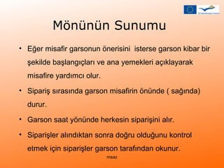 Mönünün Sunumu 
• Eğer misafir garsonun önerisini isterse garson kibar bir 
şekilde başlangıçları ve ana yemekleri açıklayarak 
misafire yardımcı olur. 
• Sipariş sırasında garson misafirin önünde ( sağında) 
durur. 
• Garson saat yönünde herkesin siparişini alır. 
• Siparişler alındıktan sonra doğru olduğunu kontrol 
etmek için siparişler garson tarafından okunur. 
msaz 
 