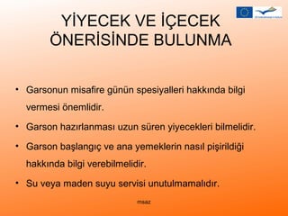 YİYECEK VE İÇECEK 
ÖNERİSİNDE BULUNMA 
• Garsonun misafire günün spesiyalleri hakkında bilgi 
vermesi önemlidir. 
• Garson hazırlanması uzun süren yiyecekleri bilmelidir. 
• Garson başlangıç ve ana yemeklerin nasıl pişirildiği 
hakkında bilgi verebilmelidir. 
• Su veya maden suyu servisi unutulmamalıdır. 
msaz 
 