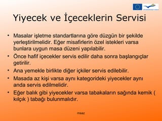 Yiyecek ve İçeceklerin Servisi 
• Masalar işletme standartlarına göre düzgün bir şekilde 
yerleştirilmelidir. Eğer misafirlerin özel istekleri varsa 
bunlara uygun masa düzeni yapılabilir. 
• Önce hafif içecekler servis edilir daha sonra başlangıçlar 
getirilir. 
• Ana yemekle birlikte diğer içkiler servis edilebilir. 
• Masada az kişi varsa aynı kategorideki yiyecekler aynı 
anda servis edilmelidir. 
• Eğer balık gibi yiyecekler varsa tabakaların sağında kemik ( 
kılçık ) tabağı bulunmalıdır. 
msaz 
 