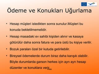 Ödeme ve Konukları Uğurlama 
• Hesap müşteri istedikten sonra sunulur.Müşteri bu 
konuda bekletilmemelidir. 
• Hesap masadaki ev sahibi kişiden alınır ve kasaya 
götürülür daha sonra fatura ve para üstü bu kişiye verilir. 
• Bozuk paraları özel bir kutuda getirilebilir. 
• Bireysel ödemelerde durum biraz daha karışık olabilir. 
Böyle durumlarda garson herkes için ayrı ayrı hesap 
düzenler ve konuklara verir. msaz 
 