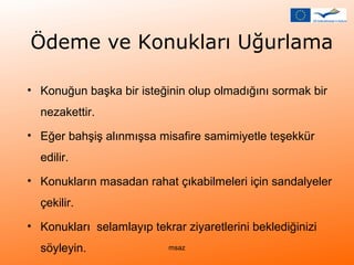 Ödeme ve Konukları Uğurlama 
• Konuğun başka bir isteğinin olup olmadığını sormak bir 
nezakettir. 
• Eğer bahşiş alınmışsa misafire samimiyetle teşekkür 
edilir. 
• Konukların masadan rahat çıkabilmeleri için sandalyeler 
çekilir. 
• Konukları selamlayıp tekrar ziyaretlerini beklediğinizi 
söyleyin. msaz 
