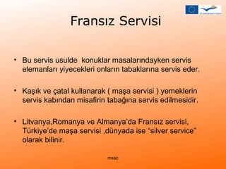 Fransız Servisi 
• Bu servis usulde konuklar masalarındayken servis 
elemanları yiyecekleri onların tabaklarına servis eder. 
• Kaşık ve çatal kullanarak ( maşa servisi ) yemeklerin 
servis kabından misafirin tabağına servis edilmesidir. 
• Litvanya,Romanya ve Almanya’da Fransız servisi, 
Türkiye’de maşa servisi ,dünyada ise “silver service” 
olarak bilinir. 
msaz 
 