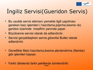 İngiliz Servisi(Gueridon Servis) 
• Bu usulde servis elemanı yemekle ilgili yapılması 
gereken bazı işlemleri ( hazırlama,pişirme,kesme vb) 
geridon üzerinde misafirin yanında yapar. 
• Büyükanne servisi olarak da adlandırılır. 
• Servisi gerçekleştiren servis görevlisi Butler olarak 
adlandırılır. 
• Genellikle fileto hazırlama,kesme,alevlendirme (flambe) 
gibi işlemleri kapsar. 
• Farklı ülkelerde farklı şekillerde isimlendirilir. msaz 
 