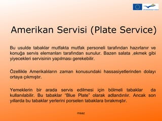 Amerikan Servisi (Plate Service) 
Bu usulde tabaklar mutfakta mutfak personeli tarafından hazırlanır ve 
konuğa servis elemanları tarafından sunulur. Bazen salata ,ekmek gibi 
yiyecekleri servisinin yapılması gerekebilir. 
Özellikle Amerikalıların zaman konusundaki hassasiyetlerinden dolayı 
ortaya çıkmıştır. 
Yemeklerin bir arada servis edilmesi için bölmeli tabaklar da 
kullanılabilir. Bu tabaklar “Blue Plate” olarak adlandırılır. Ancak son 
yıllarda bu tabaklar yerlerini porselen tabaklara bırakmıştır. 
msaz 
 