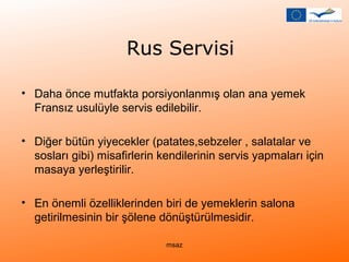 Rus Servisi 
• Daha önce mutfakta porsiyonlanmış olan ana yemek 
Fransız usulüyle servis edilebilir. 
• Diğer bütün yiyecekler (patates,sebzeler , salatalar ve 
sosları gibi) misafirlerin kendilerinin servis yapmaları için 
masaya yerleştirilir. 
• En önemli özelliklerinden biri de yemeklerin salona 
getirilmesinin bir şölene dönüştürülmesidir. 
msaz 
 